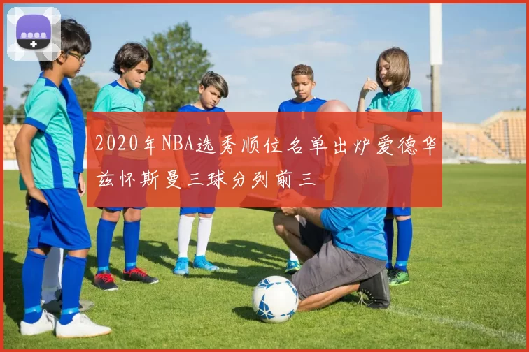 2020年NBA选秀顺位名单出炉爱德华兹怀斯曼三球分列前三