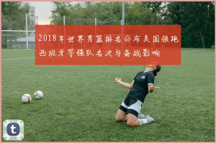 2018年世界男篮排名公布美国领跑西班牙等强队名次与备战影响