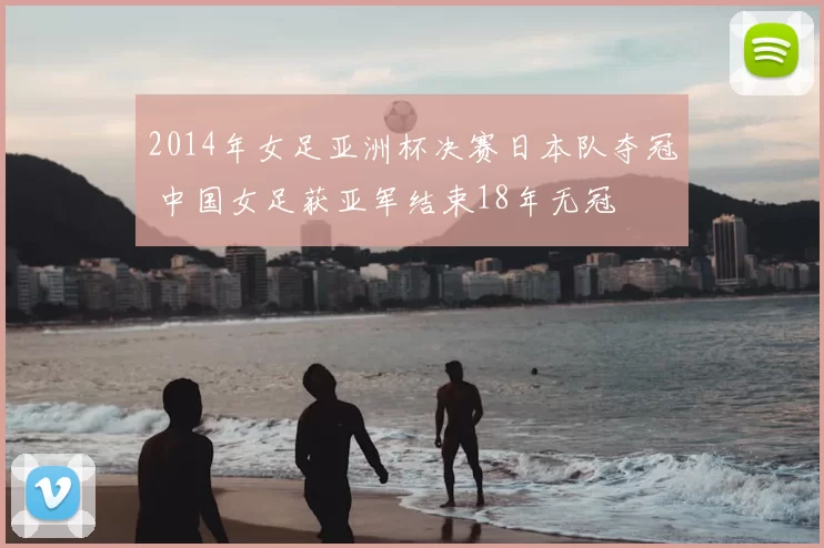 2014年女足亚洲杯决赛日本队夺冠 中国女足获亚军结束18年无冠