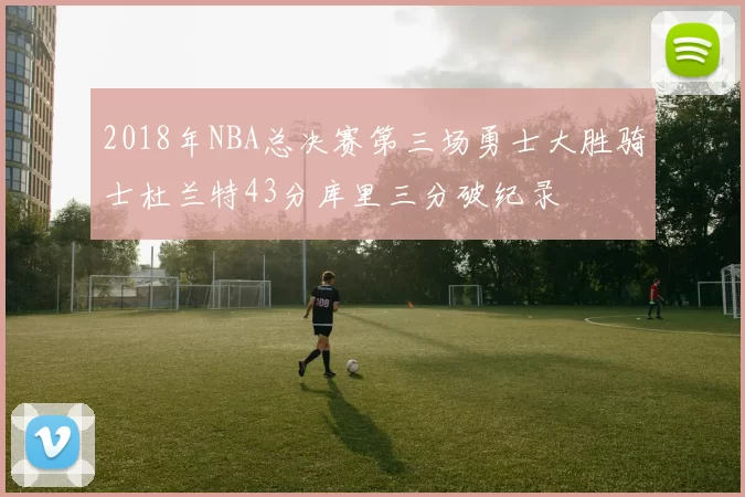 2018年NBA总决赛第三场勇士大胜骑士杜兰特43分库里三分破纪录
