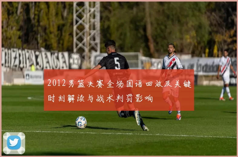 2012男篮决赛全场国语回放及关键时刻解读与战术判罚影响
