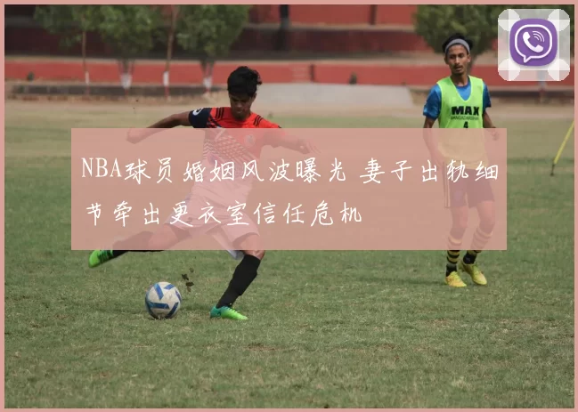 NBA球员婚姻风波曝光 妻子出轨细节牵出更衣室信任危机