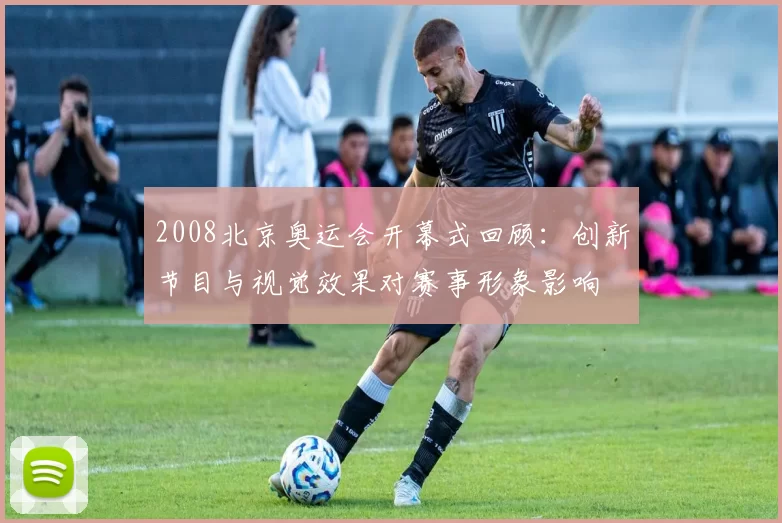 2008北京奥运会开幕式回顾：创新节目与视觉效果对赛事形象影响