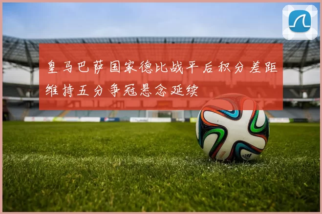 皇马巴萨国家德比战平后积分差距维持五分争冠悬念延续