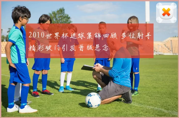 2010世界杯进球集锦回顾 多位射手精彩破门引发晋级悬念
