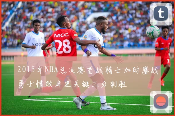 2015年NBA总决赛首战骑士加时鏖战勇士惜败库里关键三分制胜