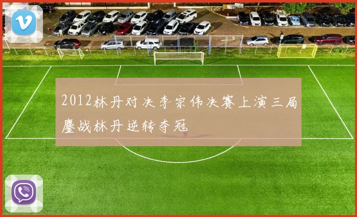 2012林丹对决李宗伟决赛上演三局鏖战林丹逆转夺冠