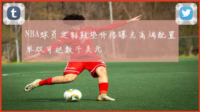 NBA球员定制鞋垫价格曝光高端配置单双可达数千美元