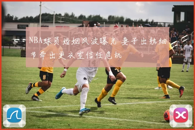 NBA球员婚姻风波曝光 妻子出轨细节牵出更衣室信任危机