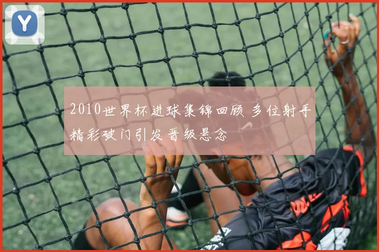 2010世界杯进球集锦回顾 多位射手精彩破门引发晋级悬念