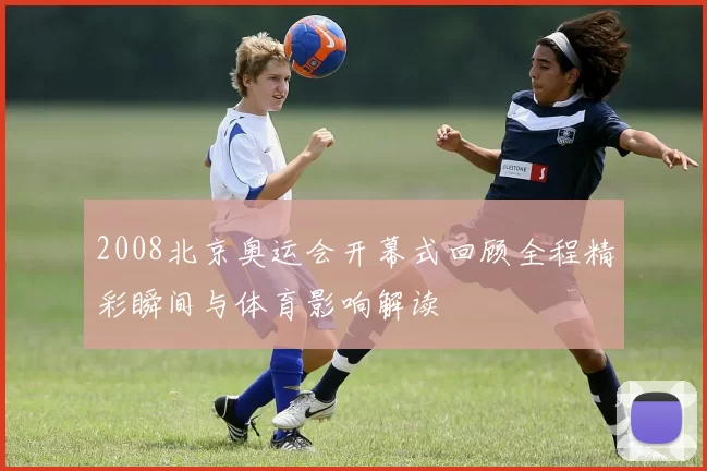 2008北京奥运会开幕式回顾全程精彩瞬间与体育影响解读