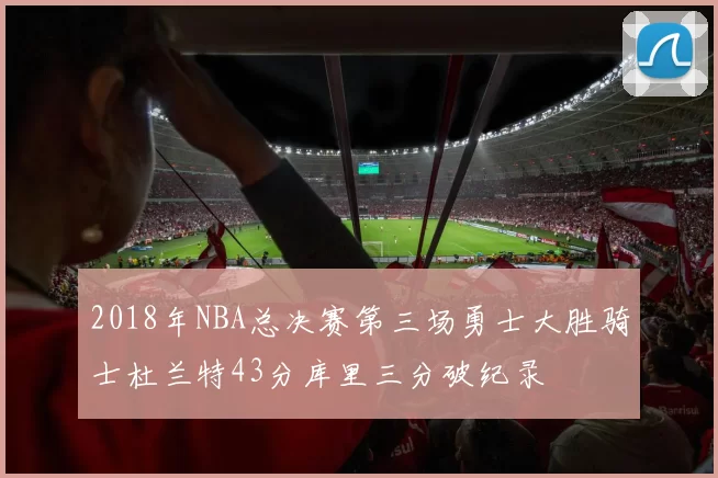 2018年NBA总决赛第三场勇士大胜骑士杜兰特43分库里三分破纪录