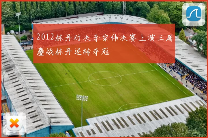 2012林丹对决李宗伟决赛上演三局鏖战林丹逆转夺冠