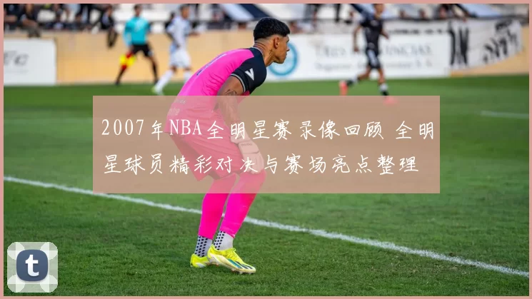 2007年NBA全明星赛录像回顾 全明星球员精彩对决与赛场亮点整理
