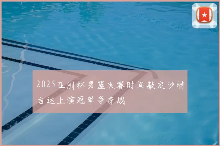 2025亚洲杯男篮决赛时间敲定沙特吉达上演冠军争夺战