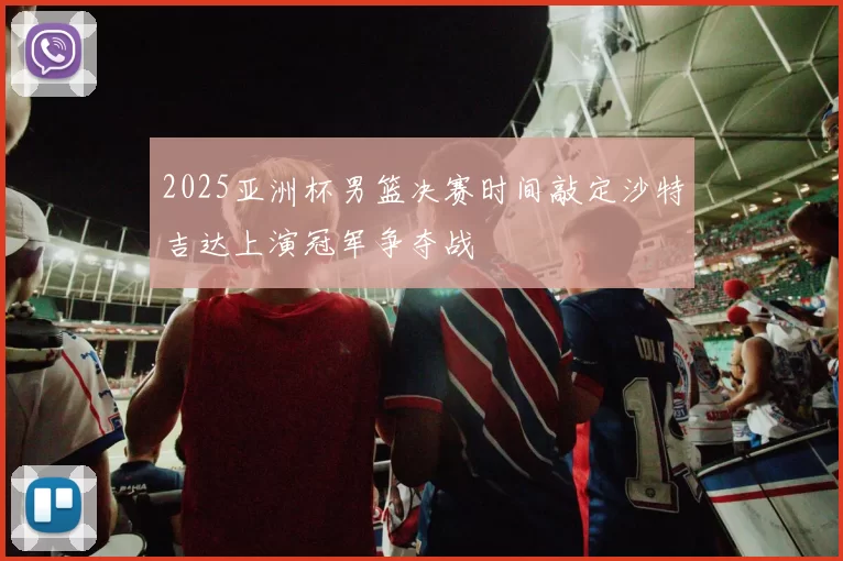 2025亚洲杯男篮决赛时间敲定沙特吉达上演冠军争夺战