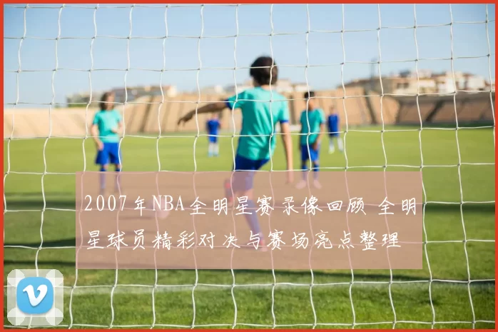 2007年NBA全明星赛录像回顾 全明星球员精彩对决与赛场亮点整理