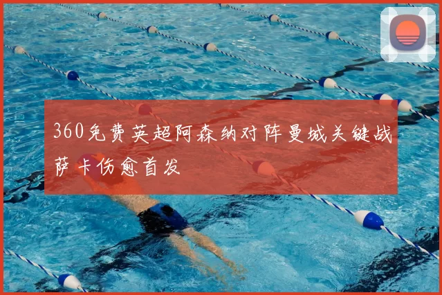 360免费英超阿森纳对阵曼城关键战萨卡伤愈首发